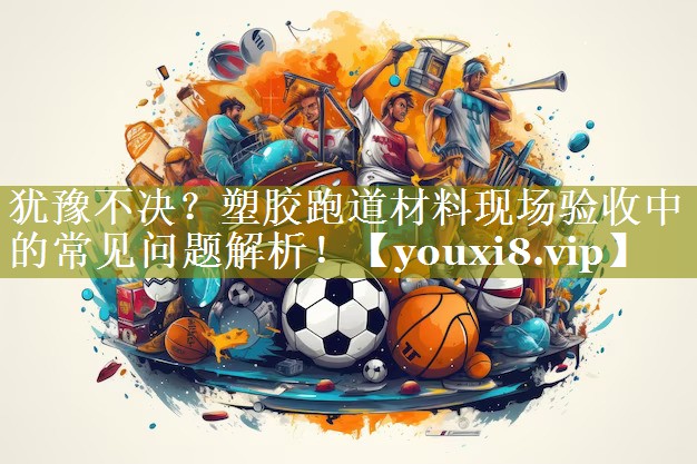 犹豫不决?塑胶跑道材料现场验收中的常见问题解析! 犹豫不决?塑胶跑道材料现场验收中的常见问题解析!